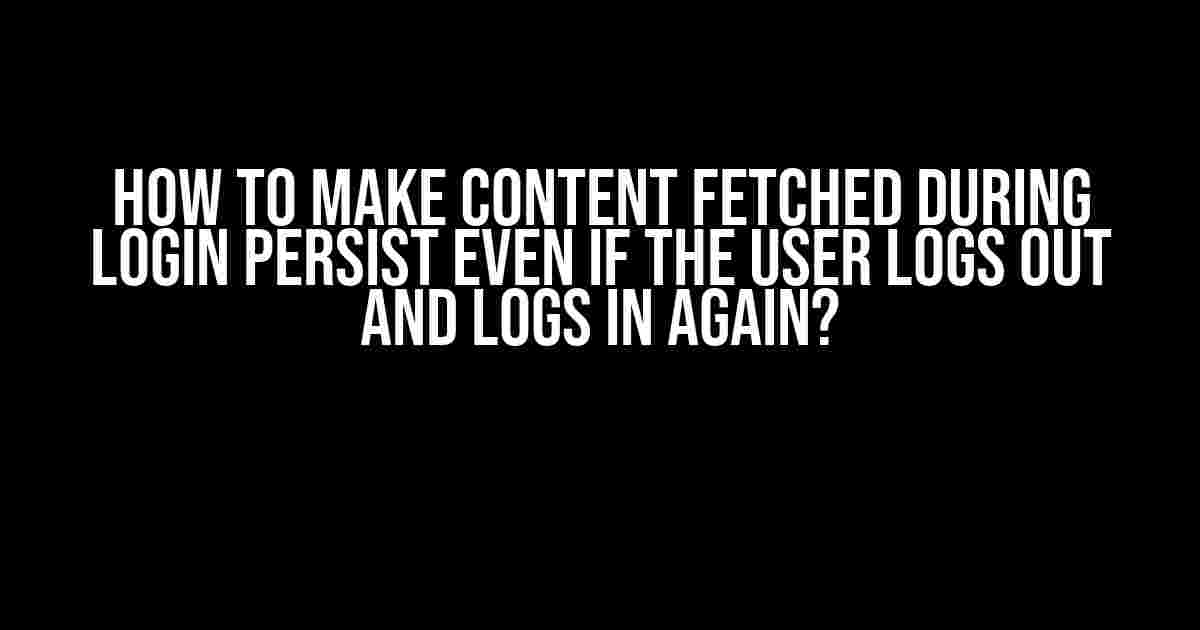 How to Make Content Fetched During Login Persist Even if the User Logs Out and Logs in Again?